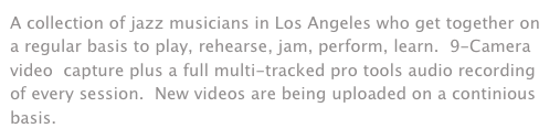 A collection of jazz musicians in Los Angeles who get together on a regular basis to play, rehearse, jam, perform, learn.  9-Camera video  capture plus a full multi-tracked pro tools audio recording of every session.  New videos are being uploaded on a continious basis.  